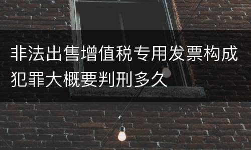 非法出售增值税专用发票构成犯罪大概要判刑多久