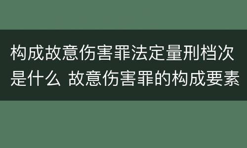 构成故意伤害罪法定量刑档次是什么 故意伤害罪的构成要素和量刑标准