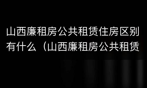 山西廉租房公共租赁住房区别有什么（山西廉租房公共租赁住房区别有什么不同）