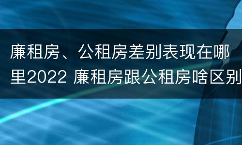 廉租房、公租房差别表现在哪里2022 廉租房跟公租房啥区别