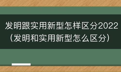 发明跟实用新型怎样区分2022（发明和实用新型怎么区分）