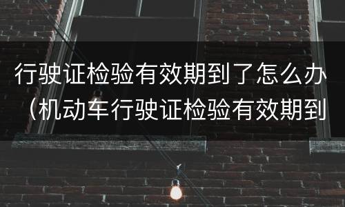 行驶证检验有效期到了怎么办（机动车行驶证检验有效期到了怎么办）