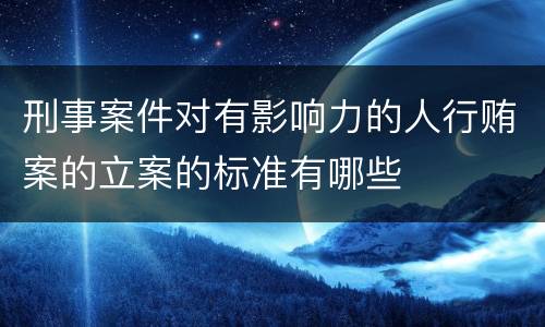 刑事案件对有影响力的人行贿案的立案的标准有哪些