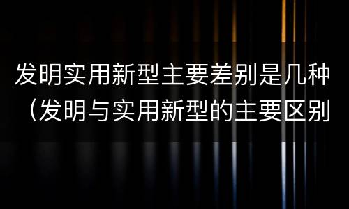 发明实用新型主要差别是几种（发明与实用新型的主要区别）