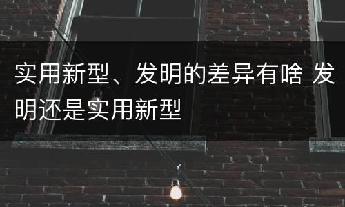 实用新型、发明的差异有啥 发明还是实用新型
