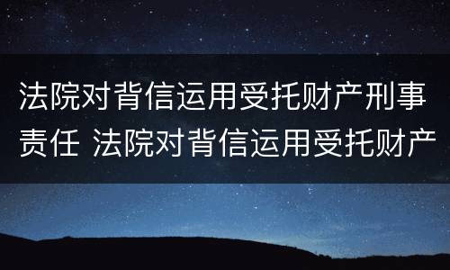 法院对背信运用受托财产刑事责任 法院对背信运用受托财产刑事责任的认定