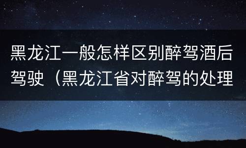 黑龙江一般怎样区别醉驾酒后驾驶（黑龙江省对醉驾的处理方法）