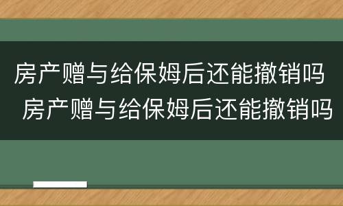 房产赠与给保姆后还能撤销吗 房产赠与给保姆后还能撤销吗知乎