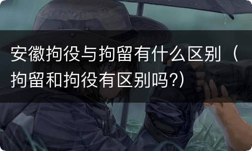 安徽拘役与拘留有什么区别（拘留和拘役有区别吗?）