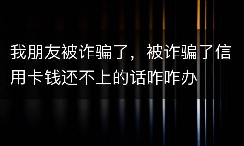 我朋友被诈骗了，被诈骗了信用卡钱还不上的话咋咋办