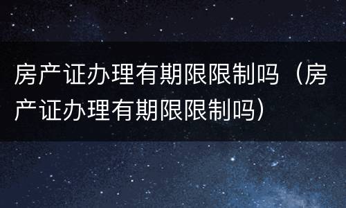 房产证办理有期限限制吗（房产证办理有期限限制吗）