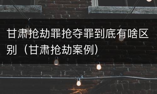 甘肃抢劫罪抢夺罪到底有啥区别（甘肃抢劫案例）
