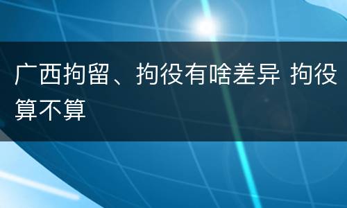广西拘留、拘役有啥差异 拘役算不算