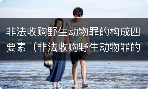 非法收购野生动物罪的构成四要素（非法收购野生动物罪的构成四要素是什么）