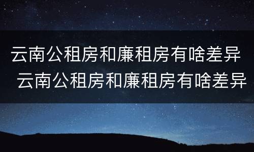 云南公租房和廉租房有啥差异 云南公租房和廉租房有啥差异吗