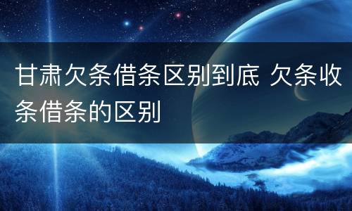 甘肃欠条借条区别到底 欠条收条借条的区别