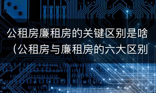 公租房廉租房的关键区别是啥（公租房与廉租房的六大区别）