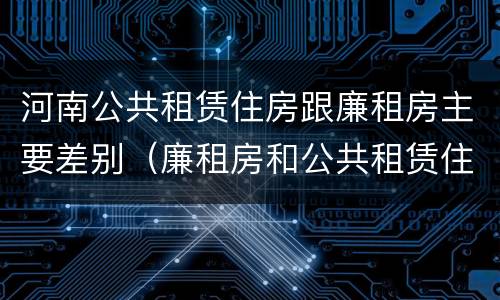 河南公共租赁住房跟廉租房主要差别（廉租房和公共租赁住房的区别）
