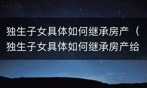 独生子女具体如何继承房产（独生子女具体如何继承房产给子女）