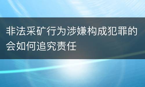 非法采矿行为涉嫌构成犯罪的会如何追究责任
