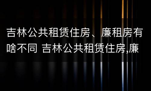 吉林公共租赁住房、廉租房有啥不同 吉林公共租赁住房,廉租房有啥不同之处
