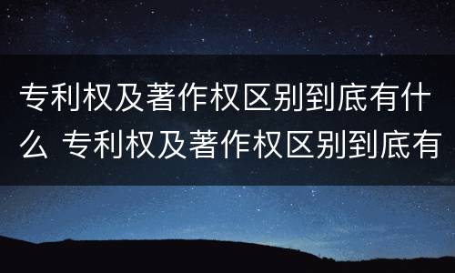 专利权及著作权区别到底有什么 专利权及著作权区别到底有什么意义