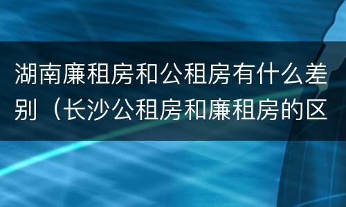 湖南廉租房和公租房有什么差别（长沙公租房和廉租房的区别）