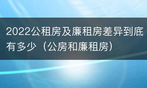 2022公租房及廉租房差异到底有多少（公房和廉租房）