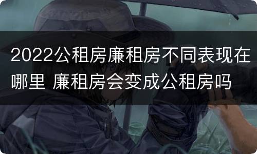 2022公租房廉租房不同表现在哪里 廉租房会变成公租房吗