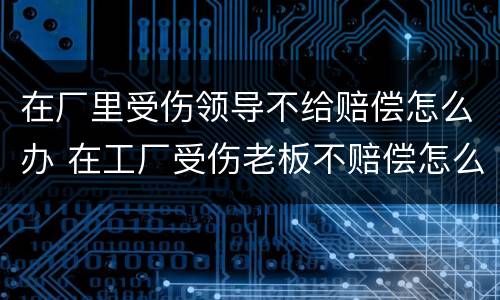 在厂里受伤领导不给赔偿怎么办 在工厂受伤老板不赔偿怎么办