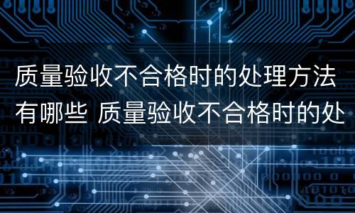 质量验收不合格时的处理方法有哪些 质量验收不合格时的处理方法有哪一些