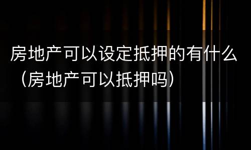 房地产可以设定抵押的有什么（房地产可以抵押吗）