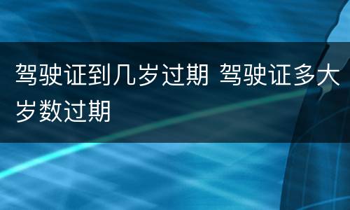 驾驶证到几岁过期 驾驶证多大岁数过期