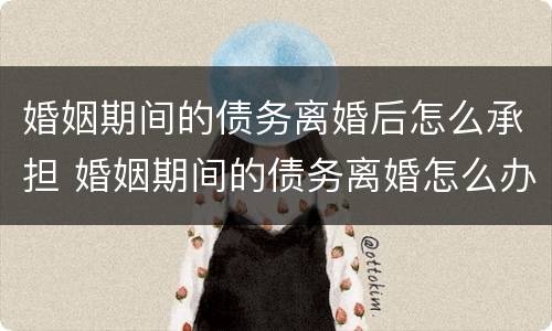 婚姻期间的债务离婚后怎么承担 婚姻期间的债务离婚怎么办