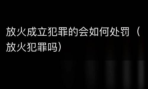 放火成立犯罪的会如何处罚（放火犯罪吗）