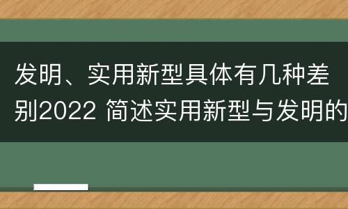 发明、实用新型具体有几种差别2022 简述实用新型与发明的区别