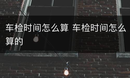 车检时间怎么算 车检时间怎么算的