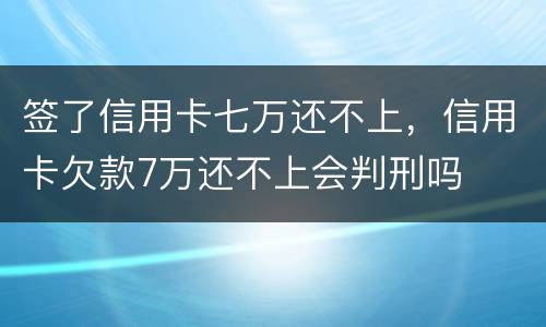 签了信用卡七万还不上，信用卡欠款7万还不上会判刑吗