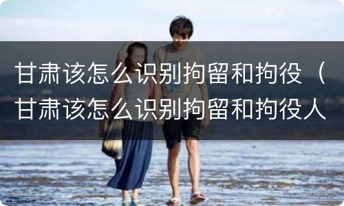 甘肃该怎么识别拘留和拘役（甘肃该怎么识别拘留和拘役人员）