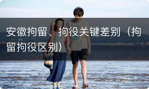 安徽拘留、拘役关键差别（拘留拘役区别）