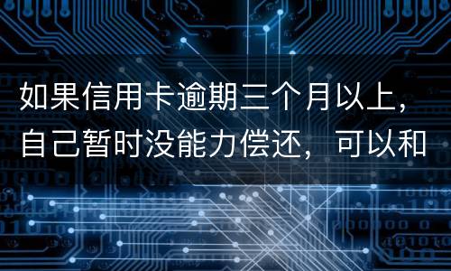 如果信用卡逾期三个月以上，自己暂时没能力偿还，可以和信用卡银行协商吗