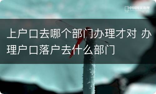 上户口去哪个部门办理才对 办理户口落户去什么部门