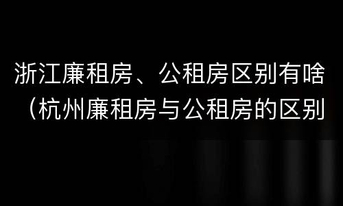 浙江廉租房、公租房区别有啥（杭州廉租房与公租房的区别）