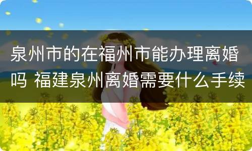 泉州市的在福州市能办理离婚吗 福建泉州离婚需要什么手续