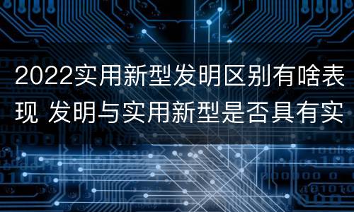 2022实用新型发明区别有啥表现 发明与实用新型是否具有实用性