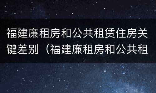 福建廉租房和公共租赁住房关键差别（福建廉租房和公共租赁住房关键差别是什么）