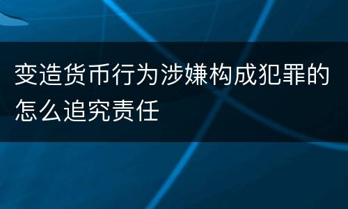 变造货币行为涉嫌构成犯罪的怎么追究责任