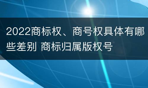 2022商标权、商号权具体有哪些差别 商标归属版权号