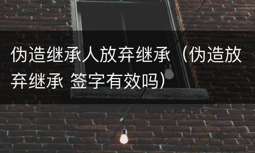 伪造继承人放弃继承（伪造放弃继承 签字有效吗）