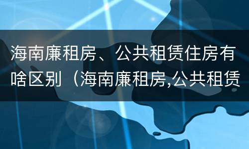 海南廉租房、公共租赁住房有啥区别（海南廉租房,公共租赁住房有啥区别吗）